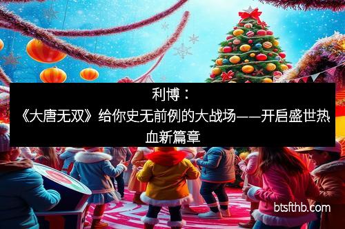 利博：《大唐无双》给你史无前例的大战场——开启盛世热血新篇章